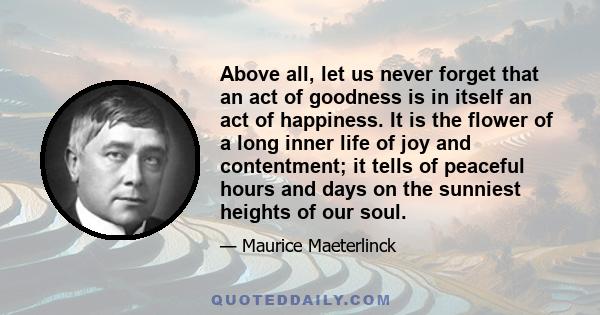 Above all, let us never forget that an act of goodness is in itself an act of happiness. It is the flower of a long inner life of joy and contentment; it tells of peaceful hours and days on the sunniest heights of our