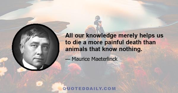 All our knowledge merely helps us to die a more painful death than animals that know nothing.