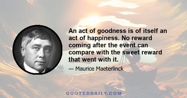 An act of goodness is of itself an act of happiness. No reward coming after the event can compare with the sweet reward that went with it.