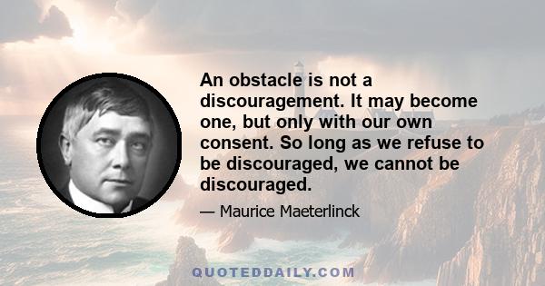 An obstacle is not a discouragement. It may become one, but only with our own consent. So long as we refuse to be discouraged, we cannot be discouraged.