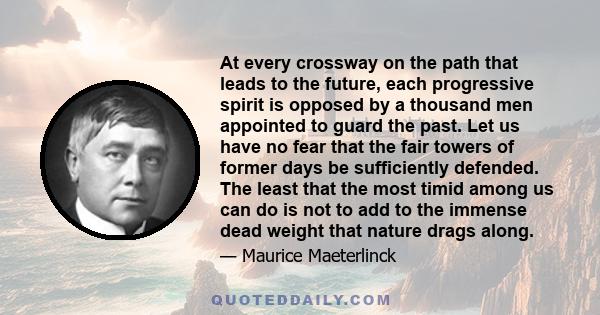 At every crossway on the path that leads to the future, each progressive spirit is opposed by a thousand men appointed to guard the past. Let us have no fear that the fair towers of former days be sufficiently defended. 