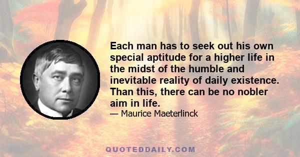 Each man has to seek out his own special aptitude for a higher life in the midst of the humble and inevitable reality of daily existence. Than this, there can be no nobler aim in life.