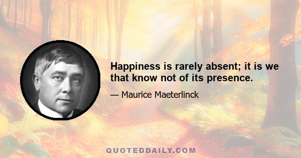 Happiness is rarely absent; it is we that know not of its presence.