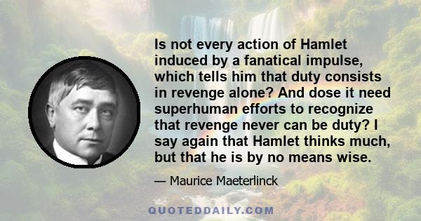 Is not every action of Hamlet induced by a fanatical impulse, which tells him that duty consists in revenge alone? And dose it need superhuman efforts to recognize that revenge never can be duty? I say again that Hamlet 