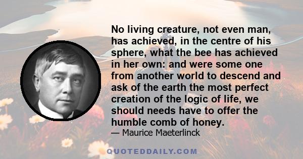 No living creature, not even man, has achieved, in the centre of his sphere, what the bee has achieved in her own: and were some one from another world to descend and ask of the earth the most perfect creation of the