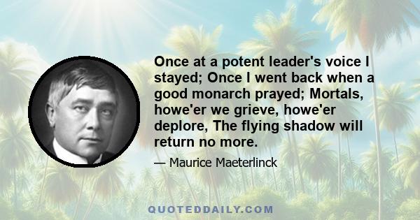 Once at a potent leader's voice I stayed; Once I went back when a good monarch prayed; Mortals, howe'er we grieve, howe'er deplore, The flying shadow will return no more.