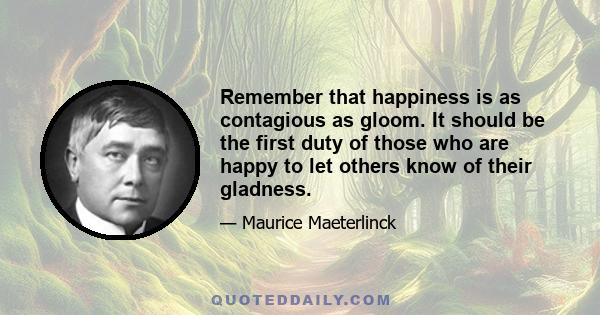 Remember that happiness is as contagious as gloom. It should be the first duty of those who are happy to let others know of their gladness.