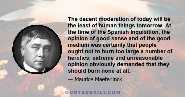 The decent moderation of today will be the least of human things tomorrow. At the time of the Spanish Inquisition, the opinion of good sense and of the good medium was certainly that people ought not to burn too large a 