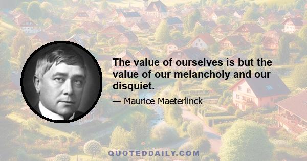 The value of ourselves is but the value of our melancholy and our disquiet.