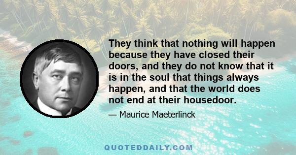 They think that nothing will happen because they have closed their doors, and they do not know that it is in the soul that things always happen, and that the world does not end at their housedoor.