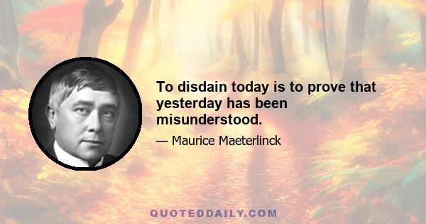 To disdain today is to prove that yesterday has been misunderstood.