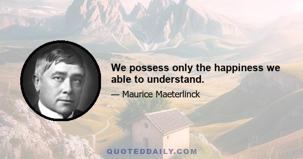 We possess only the happiness we able to understand.