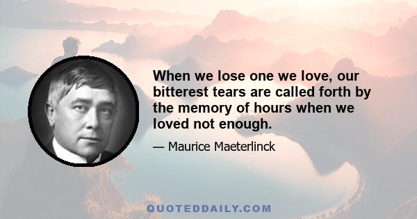 When we lose one we love, our bitterest tears are called forth by the memory of hours when we loved not enough.