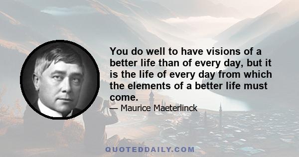 You do well to have visions of a better life than of every day, but it is the life of every day from which the elements of a better life must come.