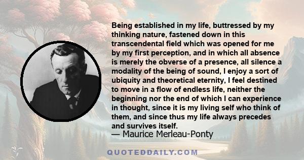 Being established in my life, buttressed by my thinking nature, fastened down in this transcendental field which was opened for me by my first perception, and in which all absence is merely the obverse of a presence,