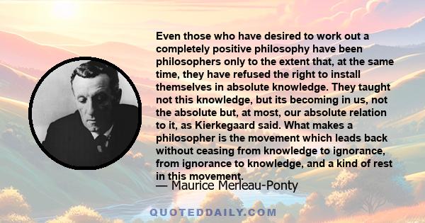 Even those who have desired to work out a completely positive philosophy have been philosophers only to the extent that, at the same time, they have refused the right to install themselves in absolute knowledge. They