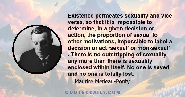 Existence permeates sexuality and vice versa, so that it is impossible to determine, in a given decision or action, the proportion of sexual to other motivations, impossible to label a decision or act ‘sexual’ or