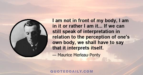 I am not in front of my body, I am in it or rather I am it... If we can still speak of interpretation in relation to the perception of one's own body, we shall have to say that it interprets itself.