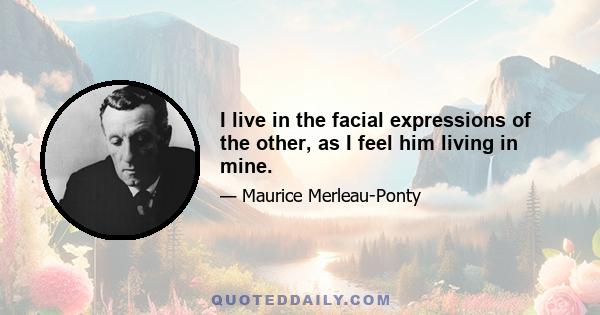 I live in the facial expressions of the other, as I feel him living in mine.