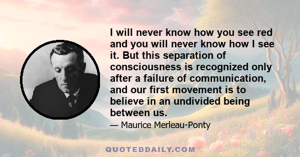 I will never know how you see red and you will never know how I see it. But this separation of consciousness is recognized only after a failure of communication, and our first movement is to believe in an undivided