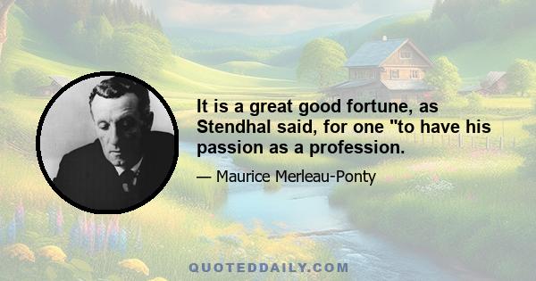 It is a great good fortune, as Stendhal said, for one to have his passion as a profession.