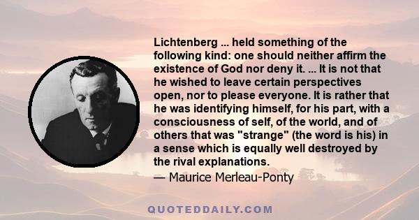 Lichtenberg ... held something of the following kind: one should neither affirm the existence of God nor deny it. ... It is not that he wished to leave certain perspectives open, nor to please everyone. It is rather