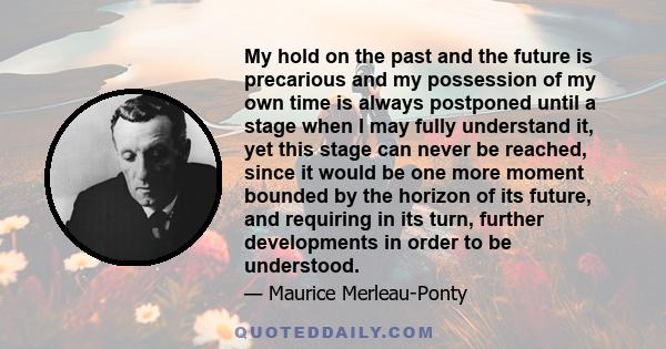 My hold on the past and the future is precarious and my possession of my own time is always postponed until a stage when I may fully understand it, yet this stage can never be reached, since it would be one more moment