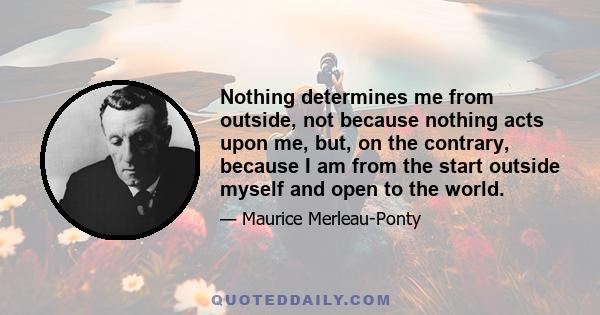 Nothing determines me from outside, not because nothing acts upon me, but, on the contrary, because I am from the start outside myself and open to the world.