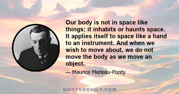 Our body is not in space like things; it inhabits or haunts space. It applies itself to space like a hand to an instrument. And when we wish to move about, we do not move the body as we move an object.