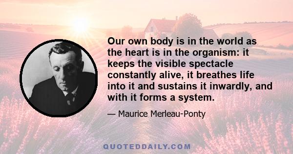 Our own body is in the world as the heart is in the organism: it keeps the visible spectacle constantly alive, it breathes life into it and sustains it inwardly, and with it forms a system.