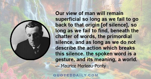 Our view of man will remain superficial so long as we fail to go back to that origin [of silence], so long as we fail to find, beneath the chatter of words, the primordial silence, and as long as we do not describe the