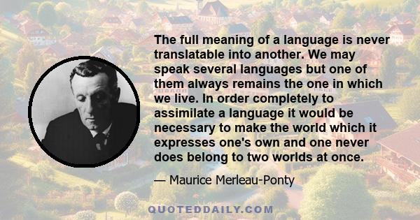 The full meaning of a language is never translatable into another. We may speak several languages but one of them always remains the one in which we live. In order completely to assimilate a language it would be