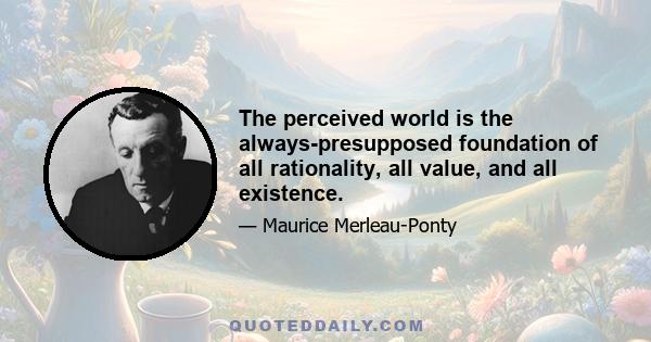 The perceived world is the always-presupposed foundation of all rationality, all value, and all existence.