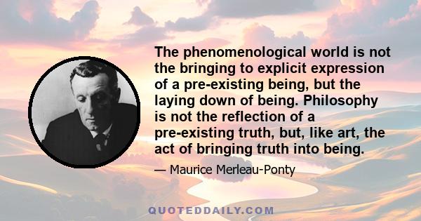 The phenomenological world is not the bringing to explicit expression of a pre-existing being, but the laying down of being. Philosophy is not the reflection of a pre-existing truth, but, like art, the act of bringing