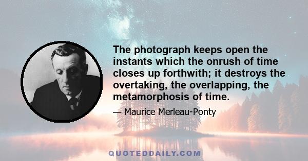 The photograph keeps open the instants which the onrush of time closes up forthwith; it destroys the overtaking, the overlapping, the metamorphosis of time.