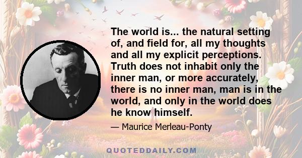 The world is... the natural setting of, and field for, all my thoughts and all my explicit perceptions. Truth does not inhabit only the inner man, or more accurately, there is no inner man, man is in the world, and only 