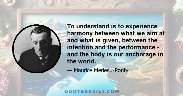 To understand is to experience harmony between what we aim at and what is given, between the intention and the performance - and the body is our anchorage in the world.