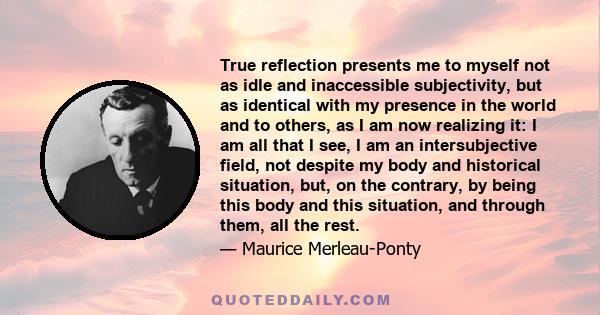 True reflection presents me to myself not as idle and inaccessible subjectivity, but as identical with my presence in the world and to others, as I am now realizing it: I am all that I see, I am an intersubjective