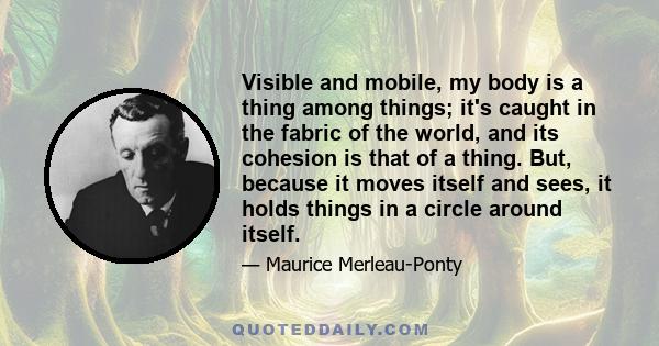 Visible and mobile, my body is a thing among things; it's caught in the fabric of the world, and its cohesion is that of a thing. But, because it moves itself and sees, it holds things in a circle around itself.