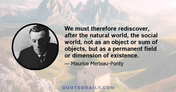 We must therefore rediscover, after the natural world, the social world, not as an object or sum of objects, but as a permanent field or dimension of existence.