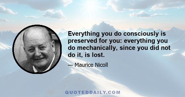 Everything you do consciously is preserved for you: everything you do mechanically, since you did not do it, is lost.