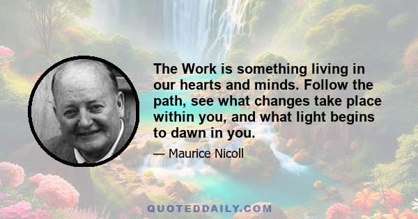 The Work is something living in our hearts and minds. Follow the path, see what changes take place within you, and what light begins to dawn in you.