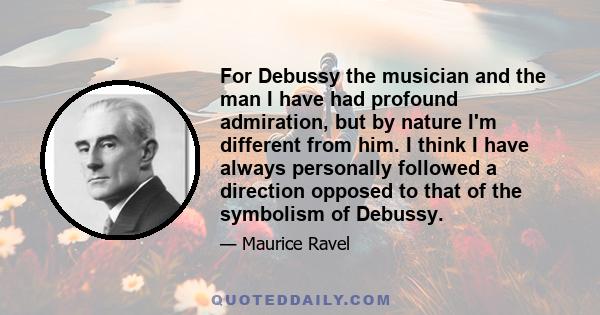 For Debussy the musician and the man I have had profound admiration, but by nature I'm different from him. I think I have always personally followed a direction opposed to that of the symbolism of Debussy.