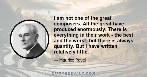 I am not one of the great composers. All the great have produced enormously. There is everything in their work - the best and the worst, but there is always quantity. But I have written relatively little.