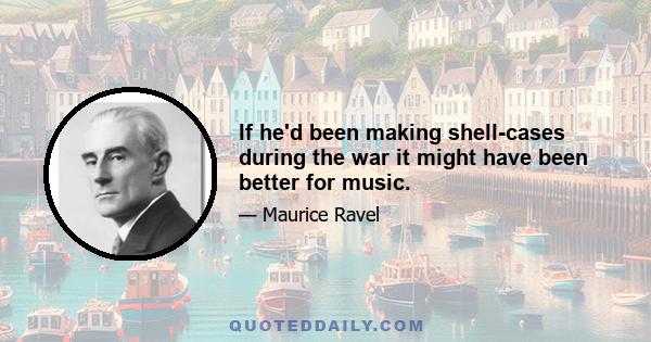 If he'd been making shell-cases during the war it might have been better for music.