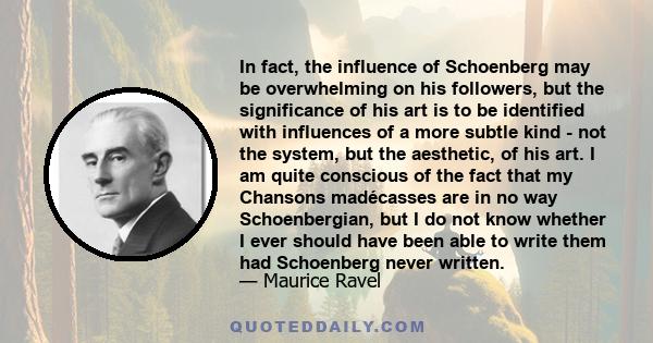 In fact, the influence of Schoenberg may be overwhelming on his followers, but the significance of his art is to be identified with influences of a more subtle kind - not the system, but the aesthetic, of his art. I am