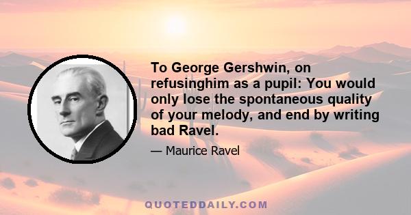 To George Gershwin, on refusinghim as a pupil: You would only lose the spontaneous quality of your melody, and end by writing bad Ravel.