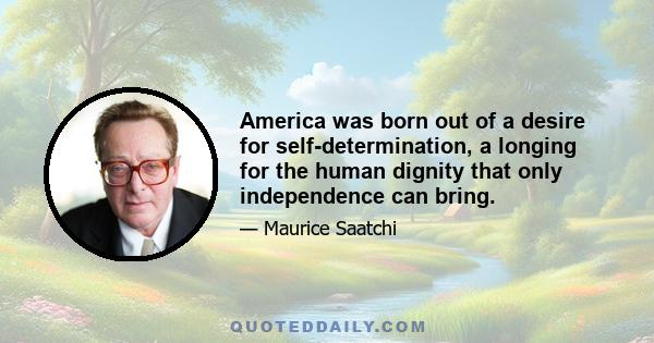 America was born out of a desire for self-determination, a longing for the human dignity that only independence can bring.