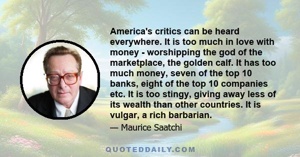 America's critics can be heard everywhere. It is too much in love with money - worshipping the god of the marketplace, the golden calf. It has too much money, seven of the top 10 banks, eight of the top 10 companies