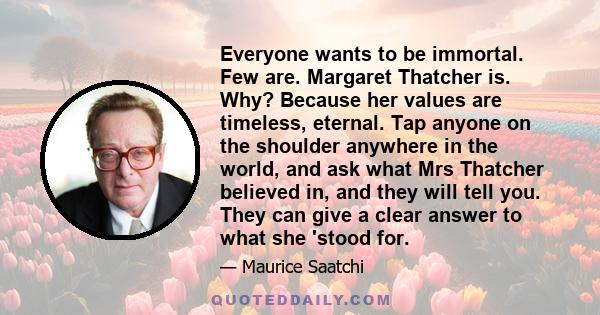 Everyone wants to be immortal. Few are. Margaret Thatcher is. Why? Because her values are timeless, eternal. Tap anyone on the shoulder anywhere in the world, and ask what Mrs Thatcher believed in, and they will tell